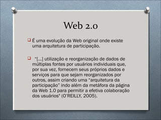 Web 2.0
 É uma evolução da Web original onde existe
  uma arquitetura de participação.

 “[...] utilização e reorganização de dados de
  múltiplas fontes por usuários individuais que,
  por sua vez, fornecem seus próprios dados e
  serviços para que sejam reorganizados por
  outros, assim criando uma “arquitetura da
  participação” indo além da metáfora da página
  da Web 1.0 para permitir a efetiva colaboração
  dos usuários" (O’REILLY, 2005).
 