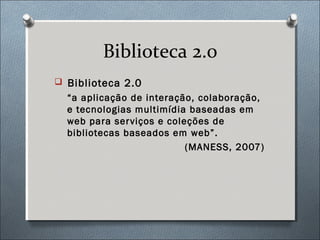 Biblioteca 2.0
 Biblioteca 2.0
  “a aplicação de interação, colaboração,
  e tecnologias multimídia baseadas em
  web para ser viços e coleções de
  bibliotecas baseados em web”.
                           (MANESS, 2007)
 