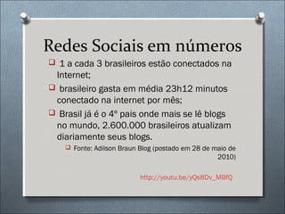Redes Sociais em números
 1 a cada 3 brasileiros estão conectados na
 Internet;
 brasileiro gasta em média 23h12 minutos
 conectado na internet por mês;
 Brasil já é o 4º pais onde mais se lê blogs
 no mundo, 2.600.000 brasileiros atualizam
 diariamente seus blogs.
     Fonte: Adilson Braun Blog (postado em 28 de maio de
                                                   2010)

                           http://youtu.be/yQs8Dv_MBfQ
 