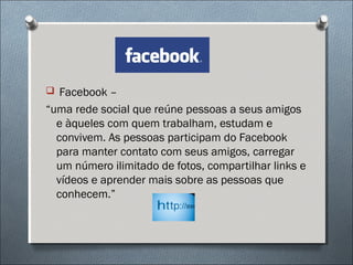  Facebook –
“uma rede social que reúne pessoas a seus amigos
  e àqueles com quem trabalham, estudam e
  convivem. As pessoas participam do Facebook
  para manter contato com seus amigos, carregar
  um número ilimitado de fotos, compartilhar links e
  vídeos e aprender mais sobre as pessoas que
  conhecem.”
 