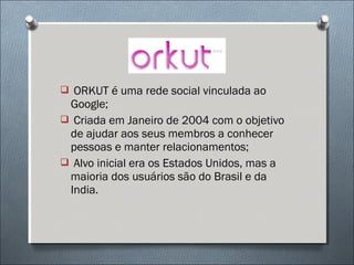  ORKUT é uma rede social vinculada ao
 Google;
 Criada em Janeiro de 2004 com o objetivo
 de ajudar aos seus membros a conhecer
 pessoas e manter relacionamentos;
 Alvo inicial era os Estados Unidos, mas a
 maioria dos usuários são do Brasil e da
 India.
 