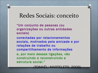 Redes Sociais: conceito
“Um conjunto de pessoas (ou
organizações ou outras entidades
sociais)
conectadas por relacionamentos
sociais, motivados pela amizade e por
relações de trabalho ou
compar tilhamento de informações
e, por meio dessas ligações, vão
construindo e reconstruindo a
estrutura social.”
         (TOMAÉL; MARTELETO, 2006)
 