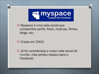  Myspace é uma rede social que
  compartilha perfis, fotos, músicas, filmes,
  blogs, etc;

 Criada em 2003;


 Já foi considerada a maior rede social do
  mundo, mas perdeu espaço para o
  Facebook.
 
