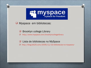  Myspace em bibliotecas:


   Brooklyn college Library
   http://www.myspace.com/brooklyncollegelibrary



   Lista de bibliotecas no MySpace
   http://blog.bib20.com/2006/11/14/bibliotecas-no-myspace/
 