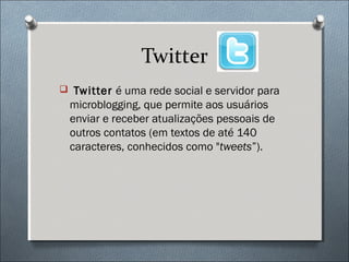 Twitter
 Twitter é uma rede social e servidor para
  microblogging, que permite aos usuários
  enviar e receber atualizações pessoais de
  outros contatos (em textos de até 140
  caracteres, conhecidos como "tweets”).
 