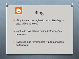 Blog
 Blog é uma contração do termo WebLog ou
  seja, diário da Web;

 evolução dos diários online (informações
  pessoais);

 Evolução das ferramentas = popularização
  do formato.
 