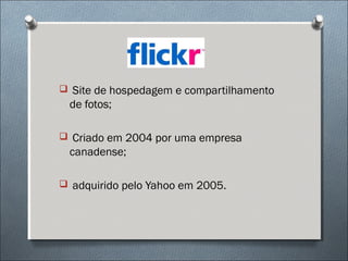  Site de hospedagem e compartilhamento
 de fotos;

 Criado em 2004 por uma empresa
 canadense;

 adquirido pelo Yahoo em 2005.
 