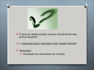  O que as redes sociais causam atualmente nas
  comunicações?

 * COMUNICAÇÃO MEDIADA POR COMPUTADOR*

 Resposta:
   Ampliação da capacidade de conexão
 