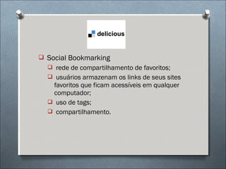  Social Bookmarking
   rede de compartilhamento de favoritos;
   usuários armazenam os links de seus sites
   favoritos que ficam acessíveis em qualquer
   computador;
   uso de tags;
   compartilhamento.
 
