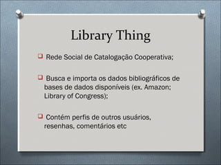 Library Thing
 Rede Social de Catalogação Cooperativa;


 Busca e importa os dados bibliográficos de
  bases de dados disponíveis (ex. Amazon;
  Library of Congress);

 Contém perfis de outros usuários,
  resenhas, comentários etc
 