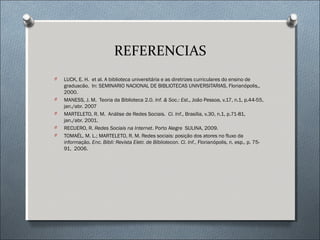 REFERENCIAS
O   LUCK, E. H. et al. A biblioteca universitária e as diretrizes curriculares do ensino de
    graduacão. In: SEMINARIO NACIONAL DE BIBLIOTECAS UNIVERSITARIAS, Florianópolis,,
    2000.
O   MANESS, J. M. Teoria da Biblioteca 2.0. Inf. & Soc.: Est., João Pessoa, v.17, n.1, p.44-55,
    jan./abr. 2007
O   MARTELETO, R. M. Análise de Redes Sociais. Ci. Inf., Brasília, v.30, n.1, p.71-81,
    jan./abr. 2001.
O   RECUERO, R. Redes Sociais na Internet. Porto Alegre SULINA, 2009.
O   TOMAÉL, M. L.; MARTELETO, R. M. Redes sociais: posição dos atores no fluxo da
    informação. Enc. Bibli: Revista Eletr. de Bibliotecon. Ci. Inf., Florianópolis, n. esp., p. 75-
    91, 2006.
 