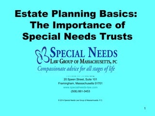 1
Estate Planning Basics:
The Importance of
Special Needs Trusts
Annette M. Hines, Esq
20 Speen Street, Suite 101
Framingham, Massachusetts 01701
www.specialneeds-law.com
(508) 861-3453
© 2014 Special Needs Law Group of Massachusetts, P.C.
 