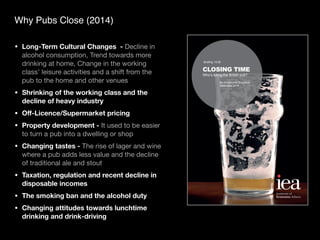 Why Pubs Close (2014)
• Long-Term Cultural Changes - Decline in
alcohol consumption, Trend towards more
drinking at home, Change in the working
class’ leisure activities and a shift from the
pub to the home and other venues
• Shrinking of the working class and the
decline of heavy industry
• O
ff
-Licence/Supermarket pricing
• Property development - It used to be easier
to turn a pub into a dwelling or shop
• Changing tastes - The rise of lager and wine
where a pub adds less value and the decline
of traditional ale and stout
• Taxation, regulation and recent decline in
disposable incomes
• The smoking ban and the alcohol duty
• Changing attitudes towards lunchtime
drinking and drink-driving
CLOSING TIME
Who’s killing the British pub?
By Christopher Snowdon
Institute of
Economic A airs
 