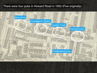 There were four pubs in Howard Road in 1952 (Five originally)
Howard Arms
Captain Cook
Ebor Arms
Freemasons Tavern
Freeholders Arms
 