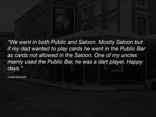 “We went in both Public and Saloon. Mostly Saloon but
if my dad wanted to play cards he went in the Public Bar
as cards not allowed in the Saloon. One of my uncles
mainly used the Public Bar, he was a dart player. Happy
days.”
Linda Docherty
 