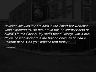 Linda Docherty
“Women allowed in both bars in the Albert but workmen
were expected to use the Public Bar, no scru
ff
y boots or
overalls in the Saloon. My dad’s friend George was a bus
driver, he was allowed in the Saloon because he had a
uniform haha. Can you imagine that today?”
 