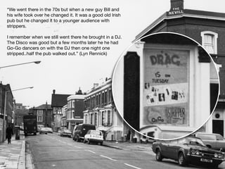 “We went there in the 70s but when a new guy Bill and
his wife took over he changed it. It was a good old Irish
pub but he changed it to a younger audience with
strippers.
I remember when we still went there he brought in a DJ.
The Disco was good but a few months later he he had
Go-Go dancers on with the DJ then one night one
stripped..half the pub walked out.” (Lyn Rennick)
 