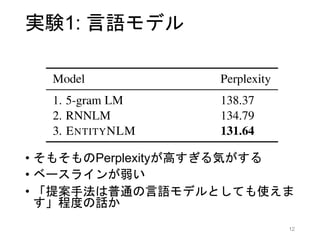 実験1: 言語モデル
• データセット: CoNLL2012
• 2802/343/348 文書
• 100万/15万/15万 トークン
• 低頻度語はUNKで置換，数字はNUMで置換
• ボキャブラリ: 約1万語
• ベースライン
• 5-gram 言語モデル [Heafield+ 2013]
• RNN言語モデル with LSTM
• DyNet実装です，とのみ記述あり
12
 