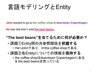 概要
• 目標: 参照表現 (Entity) を活用する文章読解モデル
• アプローチ: 言語モデル + 参照表現
• 提案手法: EntityNLM
• 単語予測と同時に，単語の参照先を予測
• 各参照表現には専用の分散表現を生成・更新
• 複数のタスクでベースラインに勝利
• 言語モデル (Perplexity)
• 共参照解析機のn-bestのリランキング
• Entity予測タスク
2
 