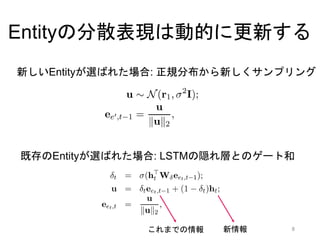 EntityNLM = 言語モデル+R,L,E
単語予測をする前にR,L,Eを予測する
8
h1
John
wanted
h2
wanted
to
h3
to
go
ht
He
was
入力
出力
ht-1
.
He
①次トークンがEntity / 非Entity を予測
② (次トークンがEntity Mentionの場合)次トークンの長さを当てる（1 … 𝑙 𝑚𝑎𝑥）
③ (次トークンがEntity Mentionの場合)どのEntityを指しているかを予測
④ ②で予測したEntityの分散表現も混ぜて次単語を予測
 