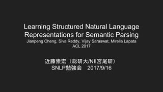 Learning Structured Natural Language
Representations for Semantic Parsing
Jianpeng Cheng, Siva Reddy, Vijay Saraswat, Mirella Lapata
ACL 2017
近藤崇宏（総研大/NII宮尾研）
SNLP勉強会 2017/9/16
 