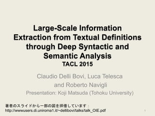 Large-Scale Information
Extraction from Textual Definitions
through Deep Syntactic and
Semantic Analysis
TACL 2015
Claudio Delli Bovi, Luca Telesca
and Roberto Navigli
Presentation: Koji Matsuda (Tohoku University)
1
著者のスライドから一部の図を拝借しています：
http://wwwusers.di.uniroma1.it/~dellibovi/talks/talk_OIE.pdf
 