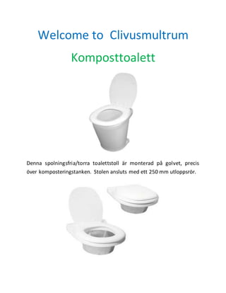 Welcome to Clivusmultrum 
Komposttoalett 
Denna spolningsfria/torra toalettstoll är monterad på golvet, precis 
över komposteringstanken. Stolen ansluts med ett 250 mm utloppsrör. 
 