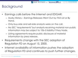 Background

 • Earnings calls before the Internet and EDGAR:
          – Murky History – Earnings Releases Went Out by FAX List or By
            Hand.
          – Only buy-side and sell-side analysts were on the call.
          – No SEC “requirements” but analysts receiving material non-public
            information may be subject to 10b-5 liability if they trade.
          – Listing agreements require public disclosure of material
            information by press release.
 • Requirements change with the SEC adoption of
   Regulation FD on August 15, 2000.
 • Internet availability of information pushes the adoption
   of Regulation FD and continues to push further changes.
Design by McMIM Design Studio (www.mcmim.com)                                  3
 