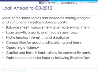 Look Ahead to Q3-2012

 More of the same topics and concerns among analysts
 and institutional investors following banks
 • Balance sheet management given rate environment
 • Loan growth, organic and through asset buys
 • Niche lending interest … and skepticism
 • Competition for good credits; pricing and terms
 • Operating efficiency
 • Capital and Basel III implications for community banks
 • Opinion on outlook for industry following Election Day


Design by McMIM Design Studio (www.mcmim.com)               49
 