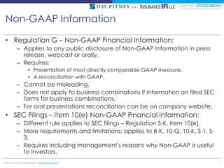Non-GAAP Information

 • Regulation G – Non-GAAP Financial Information:
          – Applies to any public disclosure of Non-GAAP Information in press
            release, webcast or orally.
          – Requires:
                   • Presentation of most directly comparable GAAP measure.
                   • A reconciliation with GAAP.
          – Cannot be misleading.
          – Does not apply to business combinations if information on filed SEC
            forms for business combinations.
          – For oral presentations reconciliation can be on company website.
 • SEC Filings – Item 10(e) Non-GAAP Financial Information:
          – Different rule applies to SEC filings – Regulation S-K, Item 10(e).
          – More requirements and limitations; applies to 8-K, 10-Q, 10-K, S-1, S-
            3.
          – Requires including management’s reasons why Non-GAAP is useful
            to investors.
Design by McMIM Design Studio (www.mcmim.com)                                        7
 