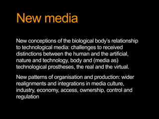 New media
New conceptions of the biological body’s relationship
to technological media: challenges to received
distinctions between the human and the artificial,
nature and technology, body and (media as)
technological prostheses, the real and the virtual.
New patterns of organisation and production: wider
realignments and integrations in media culture,
industry, economy, access, ownership, control and
regulation
 