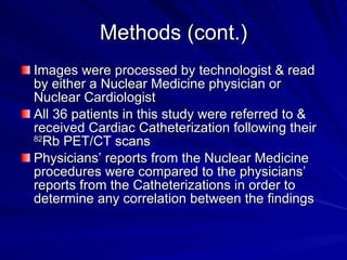 Methods (cont.) Images were processed by technologist & read by either a Nuclear Medicine physician or Nuclear Cardiologist All 36 patients in this study were referred to & received Cardiac Catheterization following their  82 Rb PET/CT scans Physicians’ reports from the Nuclear Medicine procedures were compared to the physicians’ reports from the Catheterizations in order to determine any correlation between the findings 