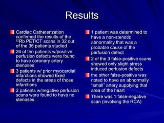 Results Cardiac Catheterization confirmed the results of the  82 Rb PET/CT scans in 32 out of the 36 patients studied 26 of the patients w/positive perfusion defects were found to have coronary artery stenoses 3 patients w/ prior myocardial infarctions showed fixed defects in the areas of those infarctions  2 patients w/negative perfusion scans were found to have no stenoses 1 patient was determined to have a non-stenotic abnormality that was a probable cause of the perfusion defect 2 of the 3 false-positive scans showed only slight stress induced perfusion defects  the other false-positive was noted to have an abnormally “small” artery supplying that area of the heart There was 1 false-negative scan (involving the RCA) 