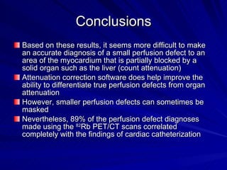 Conclusions Based on these results, it seems more difficult to make an accurate diagnosis of a small perfusion defect to an area of the myocardium that is partially blocked by a solid organ such as the liver (count attenuation) Attenuation correction software does help improve the ability to differentiate true perfusion defects from organ attenuation However, smaller perfusion defects can sometimes be masked Nevertheless, 89% of the perfusion defect diagnoses made using the  82 Rb PET/CT scans correlated completely with the findings of cardiac catheterization 