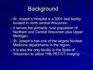 Background St. Joseph’s Hospital is a 500+ bed facility located in north central Wisconsin.  It serves the primarily rural population of Northern and Central Wisconsin plus Upper Michigan St. Joseph’s has one of the largest Nuclear Medicine departments in the region It is also the only facility in the State of Wisconsin to utilize  82 Rb PET/CT imaging 