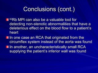 Conclusions (cont.) 82 Rb MPI can also be a valuable tool for detecting non-stenotic abnormalities that have a deleterious effect on the blood flow to a patient’s heart In one case an RCA that originated from the circumflex system instead of the aorta was found In another, an uncharacteristically small RCA supplying the patient’s inferior wall was found 