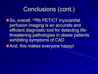 Conclusions (cont.) So, overall,  82 Rb PET/CT myocardial perfusion imaging is an accurate and efficient diagnostic tool for detecting life-threatening pathologies in obese patients exhibiting symptoms of CAD And, this makes everyone happy! 