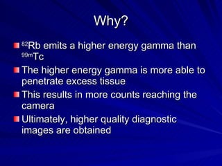 Why? 82 Rb emits a higher energy gamma than  99m Tc The higher energy gamma is more able to penetrate excess tissue This results in more counts reaching the camera Ultimately, higher quality diagnostic images are obtained 