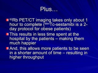 Plus… 82 Rb PET/CT imaging takes only about 1 hour to complete ( 99m Tc-sestamibi is a 2-day protocol for obese patients) This results in less time spent at the hospital by the patients – making them much happier And, this allows more patients to be seen in a shorter amount of time – resulting in higher throughput 