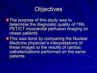 Objectives The purpose of this study was to determine the diagnostic quality of  82 Rb PET/CT myocardial perfusion imaging on obese patients  This was done by comparing the Nuclear Medicine physician’s interpretations of these images to the results of cardiac catheterizations performed on the same patients 