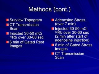 Methods (cont.) Surview Topogram  CT Transmission Scan Injected 30-50 mCi  82 Rb over 30-60 sec 6 min of Gated Rest Images Adenosine Stress (over 7 min) Injected 30-50 mCi  82 Rb over 30-60 sec (2 min after start of adenosine injection)  6 min of Gated Stress Images CT Transmission Scan 