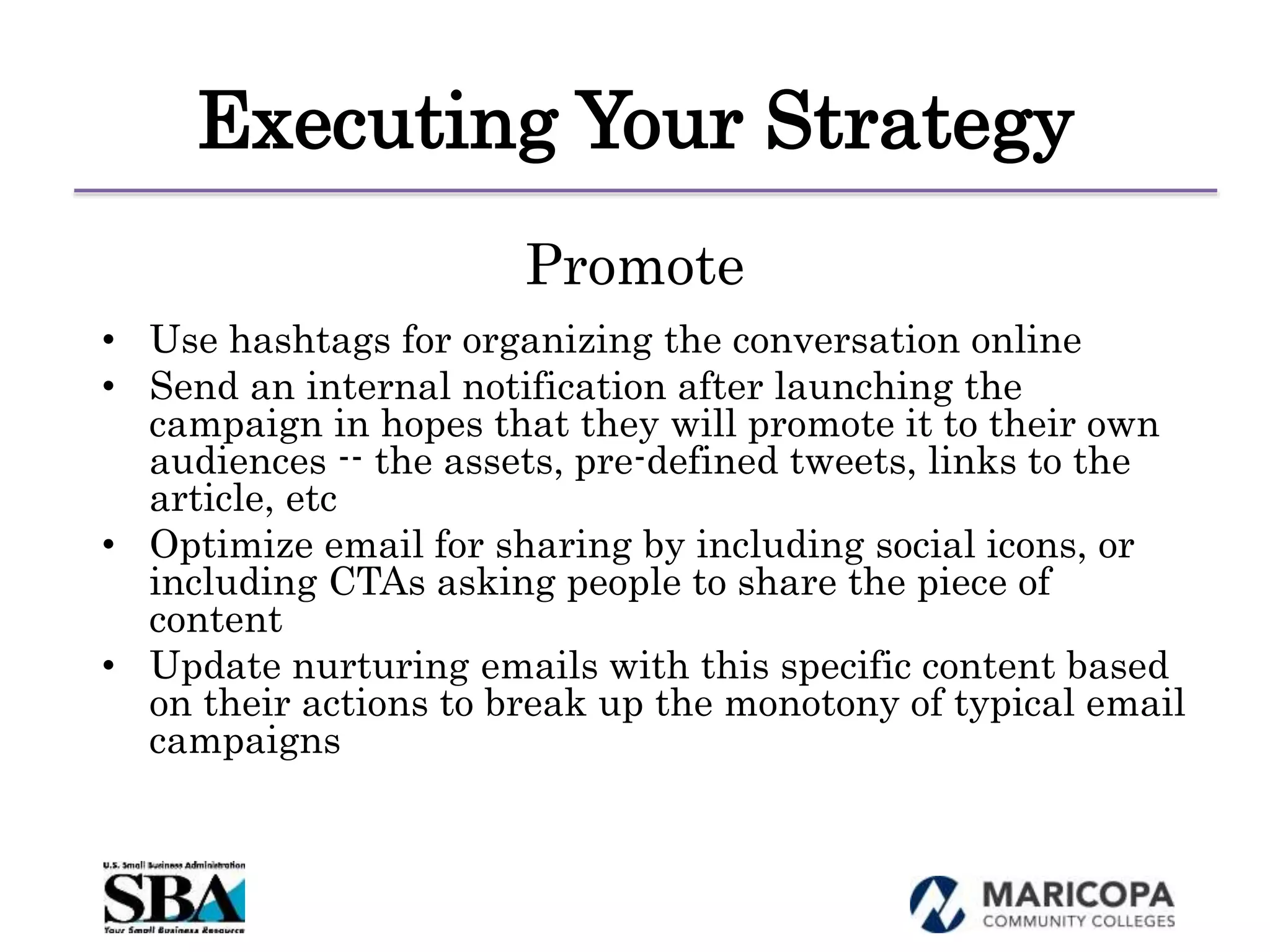 Executing Your Strategy
Promote
• Use hashtags for organizing the conversation online
• Send an internal notification after launching the
campaign in hopes that they will promote it to their own
audiences -- the assets, pre-defined tweets, links to the
article, etc
• Optimize email for sharing by including social icons, or
including CTAs asking people to share the piece of
content
• Update nurturing emails with this specific content based
on their actions to break up the monotony of typical email
campaigns
 