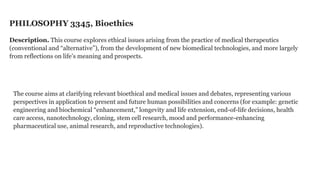 PHILOSOPHY 3345, Bioethics
Description. This course explores ethical issues arising from the practice of medical therapeutics
(conventional and “alternative”), from the development of new biomedical technologies, and more largely
from reflections on life’s meaning and prospects.

The course aims at clarifying relevant bioethical and medical issues and debates, representing various
perspectives in application to present and future human possibilities and concerns (for example: genetic
engineering and biochemical “enhancement,” longevity and life extension, end-of-life decisions, health
care access, nanotechnology, cloning, stem cell research, mood and performance-enhancing
pharmaceutical use, animal research, and reproductive technologies).

 