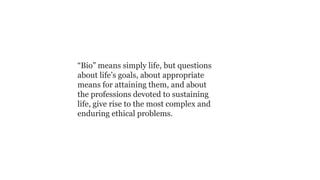“Bio” means simply life, but questions
about life’s goals, about appropriate
means for attaining them, and about
the professions devoted to sustaining
life, give rise to the most complex and
enduring ethical problems.

 
