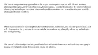 The course compares many approaches to the urgent human preoccupation with life and its many
challenges (biological, environmental, social, technological) , in order to articulate the appropriate uses
of emerging technologies, therapies, pharmacological interventions etc., in ameliorating and possibly
altering the human condition.

Other objectives include exploring the future of life (human, nonhuman, and possibly post-human) and
reflecting constructively on what it can mean to be human in an age of rapidly advancing technologies
and bioengineering.

The course’s ultimate objective is to provide students with critical resources and tools they can apply in
making pivotal professional decisions and crucial life-choices.

 