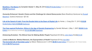 Bioethics: The Basics by Campbell, Alastair V. (May 29, 2013) $13.77 Kindle Edition Auto-delivered wirelessly $21.95
$19.00 Paperback

Humanity Enhanced: Genetic Choice and the Challenge for Liberal Democracies (Basic Bioethics) Hardcover by Russell
Blackford (Author) Hardcover $27.00

Life at the Speed of Light: From the Double Helix to the Dawn of Digital Life by Venter, J. Craig (Oct 17, 2013) $10.99
Kindle Edition $26.95 $18.84 Hardcover
The Case against Perfection: Ethics in the Age of Genetic Engineering by Sandel, Michael J. (May 1, 2007) $9.99 Kindle
Edition Auto-delivered wirelessly $15.00 $13.96 Paperback
Enhancing Evolution: The Ethical Case for Making Better People Paperback $14.68 by John Harris Kindle$10.49
Limits to Medicine: Medical Nemesis, the Expropriation of Health Paperback $14 by Ivan Illich
The Immortal Life of Henrietta Lacks by Skloot, Rebecca (Jun 4, 2010) $8.99 Kindle Edition Whispersync for Voice-ready
$16.00 $9.78 Paperback

 