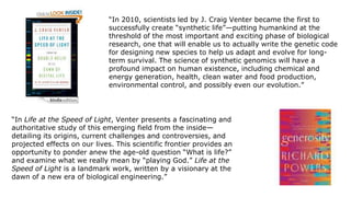 “In 2010, scientists led by J. Craig Venter became the first to
successfully create “synthetic life”—putting humankind at the
threshold of the most important and exciting phase of biological
research, one that will enable us to actually write the genetic code
for designing new species to help us adapt and evolve for longterm survival. The science of synthetic genomics will have a
profound impact on human existence, including chemical and
energy generation, health, clean water and food production,
environmental control, and possibly even our evolution.”

“In Life at the Speed of Light, Venter presents a fascinating and
authoritative study of this emerging field from the inside—
detailing its origins, current challenges and controversies, and
projected effects on our lives. This scientific frontier provides an
opportunity to ponder anew the age-old question “What is life?”
and examine what we really mean by “playing God.” Life at the
Speed of Light is a landmark work, written by a visionary at the
dawn of a new era of biological engineering.”

 