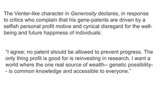 The Venter-like character in Generosity declares, in response
to critics who complain that his gene-patents are driven by a
selfish personal profit motive and cynical disregard for the wellbeing and future happiness of individuals:
―I agree; no patent should be allowed to prevent progress. The
only thing profit is good for is reinvesting in research. I want a
world where the one real source of wealth-- genetic possibility- is common knowledge and accessible to everyone.‖

 