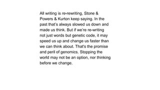 All writing is re-rewriting, Stone &
Powers & Kurton keep saying. In the
past that’s always slowed us down and
made us think. But if we’re re-writing
not just words but genetic code, it may
speed us up and change us faster than
we can think about. That's the promise
and peril of genomics. Stopping the
world may not be an option, nor thinking
before we change.

 