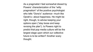 As a pragmatist I feel somewhat dissed by
Powers’ characterization of the ‖witty
pragmatism‖ of the positive psychologist
who tells ―Oona’s‖ audience– much like
Oprah’s– about happiness. He might be
right, though, to advise keeping your
options open (―stay loose and keep
revising the plan‖). Is Powers right to
predict that pop media culture will be the
largest stage upon which our collective
future is to be written? Another scary
thought.

 